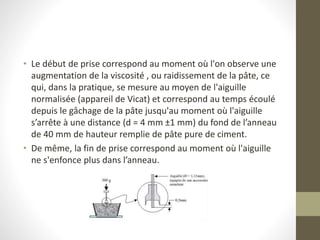 • Le début de prise correspond au moment où l'on observe une
augmentation de la viscosité , ou raidissement de la pâte, ce
qui, dans la pratique, se mesure au moyen de l'aiguille
normalisée (appareil de Vicat) et correspond au temps écoulé
depuis le gâchage de la pâte jusqu'au moment où l'aiguille
s’arrête à une distance (d = 4 mm ±1 mm) du fond de l’anneau
de 40 mm de hauteur remplie de pâte pure de ciment.
• De même, la fin de prise correspond au moment où l'aiguille
ne s'enfonce plus dans l’anneau.
 