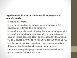 Le phénomène de prise du ciment est lié à de nombreux
paramètres tels:
• la nature du ciment,
• la finesse de mouture du ciment; plus son broyage a été
poussé, plus le temps de prise est court,
• la température; alors qu'à zéro degré la prise est stoppée, plus
la température ambiante est élevée plus la prise est rapide,
pour un ciment donné le début de prise sera de 18 heures à 2
ºC, de 5 heures à 10 ºC, de 3h 30 à 20 ºC et de 30 min à 35 ºC,
• la présence de matières organiques dans l'eau ou dans l'un
des autres constituants du béton qui ralenti la prise,
• l'excès d'eau de gâchage qui a, entre autres inconvénients,
une action retardatrice sur la prise
 
