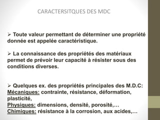 CARACTERSITQUES DES MDC
 Toute valeur permettant de déterminer une propriété
donnée est appelée caractéristique.
 La connaissance des propriétés des matériaux
permet de prévoir leur capacité à résister sous des
conditions diverses.
 Quelques ex. des propriétés principales des M.D.C:
Mécaniques: contrainte, résistance, déformation,
plasticité,
Physiques: dimensions, densité, porosité,…
Chimiques: résistance à la corrosion, aux acides,…
 