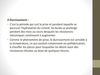 2-Durcissement :
• C’est la période qui suit la prise et pendant laquelle se
poursuit l’hydratation du ciment. Sa durée se prolonge
pendant des mois au cours desquels les résistances
mécaniques continuent à augmenter.
• Comme le phénomène de prise, le durcissement est sensible à
la température, ce qui conduit notamment en préfabrication,
à chauffer les pièces pour lesquelles on désire avoir des
résistances élevées au bout de quelques heures.
 