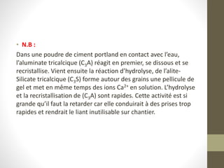 • N.B :
Dans une poudre de ciment portland en contact avec l’eau,
l’aluminate tricalcique (C3A) réagit en premier, se dissous et se
recristallise. Vient ensuite la réaction d’hydrolyse, de l’alite-
Silicate tricalcique (C3S) forme autour des grains une pellicule de
gel et met en même temps des ions Ca2+ en solution. L’hydrolyse
et la recristallisation de (C3A) sont rapides. Cette activité est si
grande qu’il faut la retarder car elle conduirait à des prises trop
rapides et rendrait le liant inutilisable sur chantier.
 
