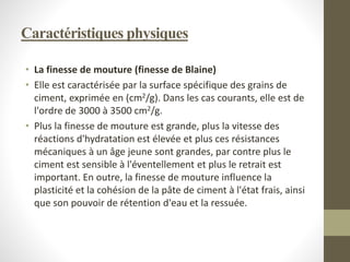 Caractéristiques physiques
• La finesse de mouture (finesse de Blaine)
• Elle est caractérisée par la surface spécifique des grains de
ciment, exprimée en (cm2/g). Dans les cas courants, elle est de
l'ordre de 3000 à 3500 cm2/g.
• Plus la finesse de mouture est grande, plus la vitesse des
réactions d'hydratation est élevée et plus ces résistances
mécaniques à un âge jeune sont grandes, par contre plus le
ciment est sensible à l'éventellement et plus le retrait est
important. En outre, la finesse de mouture influence la
plasticité et la cohésion de la pâte de ciment à l'état frais, ainsi
que son pouvoir de rétention d'eau et la ressuée.
 