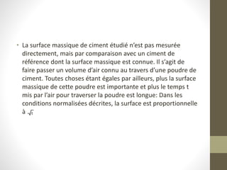 • La surface massique de ciment étudié n’est pas mesurée
directement, mais par comparaison avec un ciment de
référence dont la surface massique est connue. Il s’agit de
faire passer un volume d’air connu au travers d’une poudre de
ciment. Toutes choses étant égales par ailleurs, plus la surface
massique de cette poudre est importante et plus le temps t
mis par l’air pour traverser la poudre est longue: Dans les
conditions normalisées décrites, la surface est proportionnelle
à .
 