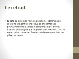 Le retrait
• La pâte de ciment se rétracte dans l'air sec (alors qu'au
contraire elle gonfle dans l'eau), ce phénomène se
poursuivant dans le temps et ceci pendant des durées
d'autant plus longues que les pièces sont massives. C'est le
retrait qui est cause des fissures que l'on observe dans des
pièces en béton.
 