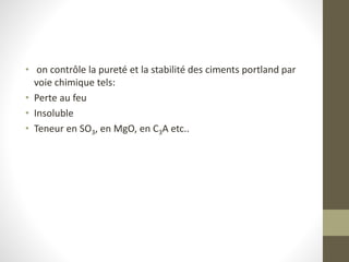 • on contrôle la pureté et la stabilité des ciments portland par
voie chimique tels:
• Perte au feu
• Insoluble
• Teneur en SO3, en MgO, en C3A etc..
 