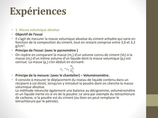Expériences
• 1. Masse volumique absolue
• Objectif de l’essai
• Il s’agit de mesurer la masse volumique absolue du ciment anhydre qui varie en
fonction de la composition du ciment, tout en restant comprise entre 3,0 et 3,2
g/cm3.
• Principe de l’essai: (avec le pycnomètre )
• On repère en comparant la masse (mc) d’un volume connu de ciment (Vc) à la
masse (mt) d’un même volume d’un liquide dont la masse volumique (ρt) est
connue. La masse (ρc) s’en déduit en écrivant:
• Principe de la mesure: (avec le chantelier) – Voluménomètre.
• Il consiste à mesurer le déplacement du niveau de liquide contenu dans un
récipient à col étroit, lorsqu’on y introduit la poudre dont on cherche la masse
volumique absolue.
La méthode nécessite également une balance au décigramme, voluménomètre
et un liquide inerte vis-à-vis de la poudre: ce sera par exemple du tetrachlorure
de carbone, si la poudre est du ciment (ou bien on peut remplacer le
tetrachlorure par le pétrole).
 