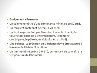 • Équipement nécessaire
• Un voluménomètre d’une contenance minimale de 50 cm3.
• Un récipient contenant de l’eau à 20 ±1 °C.
• Un liquide qui ne doit pas être réactif avec le ciment, du
toluène par exemple ( le tetrachlorure, le benzène,
cancérigène, le pétrole, ne doit plus être utilisé).
• Une balance. La précision de la balance devra être adaptée à
la masse de l'échantillon utilisé.
• Un thermomètre, précis à 0,1 °C, permettant de connaître la
température du laboratoire.
 