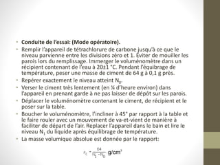 • Conduite de l’essai: (Mode opératoire).
• Remplir l’appareil de tétrachlorure de carbone jusqu’à ce que le
niveau parvienne entre les divisions zéro et 1. Éviter de mouiller les
parois lors du remplissage. Immerger le voluménomètre dans un
récipient contenant de l’eau à 20±1 °C. Pendant l’équibrage de
température, peser une masse de ciment de 64 g à 0,1 g près.
• Repérer exactement le niveau atteint N0.
• Verser le ciment très lentement (en ¼ d’heure environ) dans
l’appareil en prenant garde à ne pas laisser de dépôt sur les parois.
• Déplacer le voluménomètre contenant le ciment, de récipient et le
poser sur la table.
• Boucher le voluménomètre, l’incliner à 45° par rapport à la table et
le faire rouler avec un mouvement de va-et-vient de manière à
faciliter de départ de l’air. Replacer l’appareil dans le bain et lire le
niveau N1 du liquide après équilibrage de température.
• La masse volumique absolue est donnée par le rapport:
 