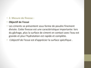 • 2. Mesure de finesse :
• Objectif de l’essai
• Les ciments se présentent sous forme de poudre finement
divisée. Cette finesse est une caractéristique importante: lors
du gâchage, plus la surface de ciment en contact avec l’eau est
grande et plus l’hydratation est rapide et complète.
• L’objectif de l’essai est d’apprécier la surface spécifique .
 