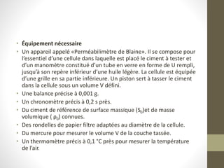 • Équipement nécessaire
• Un appareil appelé «Perméabilimètre de Blaine». Il se compose pour
l’essentiel d’une cellule dans laquelle est placé le ciment à tester et
d’un manomètre constitué d’un tube en verre en forme de U rempli,
jusqu’à son repère inférieur d’une huile légère. La cellule est équipée
d’une grille en sa partie inférieure. Un piston sert à tasser le ciment
dans la cellule sous un volume V défini.
• Une balance précise à 0,001 g.
• Un chronomètre précis à 0,2 s près.
• Du ciment de référence de surface massique (S0)et de masse
volumique ( ρ0) connues.
• Des rondelles de papier filtre adaptées au diamètre de la cellule.
• Du mercure pour mesurer le volume V de la couche tassée.
• Un thermomètre précis à 0,1 °C près pour mesurer la température
de l’air.
 