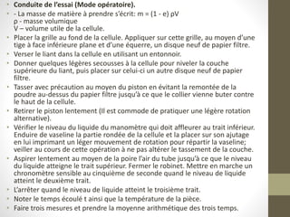 • Conduite de l’essai (Mode opératoire).
• - La masse de matière à prendre s’écrit: m = (1 - e) ρV
ρ - masse volumique
V – volume utile de la cellule.
• Placer la grille au fond de la cellule. Appliquer sur cette grille, au moyen d’une
tige à face inférieure plane et d’une équerre, un disque neuf de papier filtre.
• Verser le liant dans la cellule en utilisant un entonnoir.
• Donner quelques légères secousses à la cellule pour niveler la couche
supérieure du liant, puis placer sur celui-ci un autre disque neuf de papier
filtre.
• Tasser avec précaution au moyen du piston en évitant la remontée de la
poudre au-dessus du papier filtre jusqu’à ce que le collier vienne buter contre
le haut de la cellule.
• Retirer le piston lentement (Il est commode de pratiquer une légère rotation
alternative).
• Vérifier le niveau du liquide du manomètre qui doit affleurer au trait inférieur.
Enduire de vaseline la partie rondée de la cellule et la placer sur son ajutage
en lui imprimant un léger mouvement de rotation pour répartir la vaseline;
veiller au cours de cette opération à ne pas altérer le tassement de la couche.
• Aspirer lentement au moyen de la poire l’air du tube jusqu’à ce que le niveau
du liquide atteigne le trait supérieur. Fermer le robinet. Mettre en marche un
chronomètre sensible au cinquième de seconde quand le niveau de liquide
atteint le deuxième trait.
• L’arrêter quand le niveau de liquide atteint le troisième trait.
• Noter le temps écoulé t ainsi que la température de la pièce.
• Faire trois mesures et prendre la moyenne arithmétique des trois temps.
 