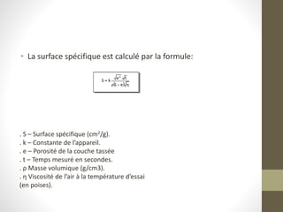 • La surface spécifique est calculé par la formule:
. S – Surface spécifique (cm2/g).
. k – Constante de l’appareil.
. e – Porosité de la couche tassée
. t – Temps mesuré en secondes.
. ρ Masse volumique (g/cm3).
. η Viscosité de l’air à la température d’essai
(en poises).
 