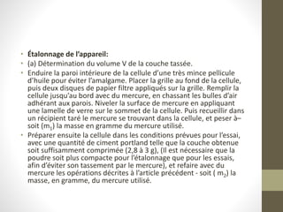 • Étalonnage de l’appareil:
• (a) Détermination du volume V de la couche tassée.
• Enduire la paroi intérieure de la cellule d’une très mince pellicule
d’huile pour éviter l’amalgame. Placer la grille au fond de la cellule,
puis deux disques de papier filtre appliqués sur la grille. Remplir la
cellule jusqu’au bord avec du mercure, en chassant les bulles d’air
adhérant aux parois. Niveler la surface de mercure en appliquant
une lamelle de verre sur le sommet de la cellule. Puis recueillir dans
un récipient taré le mercure se trouvant dans la cellule, et peser à–
soit (m1) la masse en gramme du mercure utilisé.
• Préparer ensuite la cellule dans les conditions prévues pour l’essai,
avec une quantité de ciment portland telle que la couche obtenue
soit suffisamment comprimée (2,8 à 3 g), (Il est nécessaire que la
poudre soit plus compacte pour l’étalonnage que pour les essais,
afin d’éviter son tassement par le mercure), et refaire avec du
mercure les opérations décrites à l’article précédent - soit ( m2) la
masse, en gramme, du mercure utilisé.
 