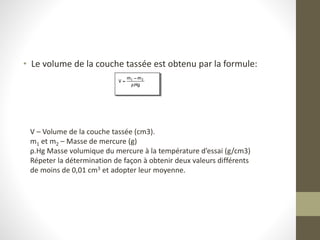 • Le volume de la couche tassée est obtenu par la formule:
V – Volume de la couche tassée (cm3).
m1 et m2 – Masse de mercure (g)
ρ.Hg Masse volumique du mercure à la température d’essai (g/cm3)
Répeter la détermination de façon à obtenir deux valeurs différents
de moins de 0,01 cm3 et adopter leur moyenne.
 