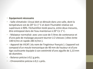 • Equipement nécessaire
• - Salle climatisée: L’essai doit se déroule dans une salle, dont la
température est de 20° C± 1° C et dont l’humidité relative est
supérieure à 90%. l’échantillon testé pourra, entre deux mesures,
être entreposé dans de l’eau maintenue à 20° C± 1° C.
• - Malaxeur normalisé: avec une cuve de 5 litres de contenance et
d’une pale de malaxage pouvant tourner à 2 vitesses ( dites lente
140 tr/mn et rapide 285 tr/mn ).
• - Appareil de VICAT ( du nom de l’ingénieur français ). L’appareil est
composé d’un moule tronconique de 40 mm de hauteur et d’une
tige coulissante équipée à son extrémité d’une aiguille de 1,13 mm
de diamètre.
• - Balance précise à 0,1 g près.
• - Chronomètre précise à 0,1 s près.
 