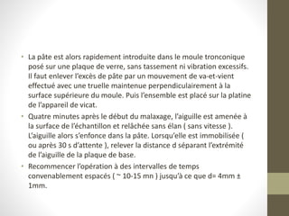 • La pâte est alors rapidement introduite dans le moule tronconique
posé sur une plaque de verre, sans tassement ni vibration excessifs.
Il faut enlever l’excès de pâte par un mouvement de va-et-vient
effectué avec une truelle maintenue perpendiculairement à la
surface supérieure du moule. Puis l’ensemble est placé sur la platine
de l’appareil de vicat.
• Quatre minutes après le début du malaxage, l’aiguille est amenée à
la surface de l’échantillon et relâchée sans élan ( sans vitesse ).
L’aiguille alors s’enfonce dans la pâte. Lorsqu’elle est immobilisée (
ou après 30 s d’attente ), relever la distance d séparant l’extrémité
de l’aiguille de la plaque de base.
• Recommencer l’opération à des intervalles de temps
convenablement espacés ( ~ 10-15 mn ) jusqu’à ce que d= 4mm ±
1mm.
 