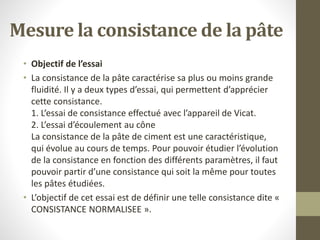 Mesure la consistance de la pâte
• Objectif de l’essai
• La consistance de la pâte caractérise sa plus ou moins grande
fluidité. Il y a deux types d’essai, qui permettent d’apprécier
cette consistance.
1. L’essai de consistance effectué avec l’appareil de Vicat.
2. L’essai d’écoulement au cône
La consistance de la pâte de ciment est une caractéristique,
qui évolue au cours de temps. Pour pouvoir étudier l’évolution
de la consistance en fonction des différents paramètres, il faut
pouvoir partir d’une consistance qui soit la même pour toutes
les pâtes étudiées.
• L’objectif de cet essai est de définir une telle consistance dite «
CONSISTANCE NORMALISEE ».
 