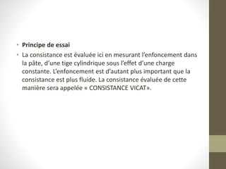 • Principe de essai
• La consistance est évaluée ici en mesurant l’enfoncement dans
la pâte, d’une tige cylindrique sous l’effet d’une charge
constante. L’enfoncement est d’autant plus important que la
consistance est plus fluide. La consistance évaluée de cette
manière sera appelée « CONSISTANCE VICAT».
 