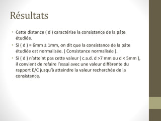 Résultats
• Cette distance ( d ) caractérise la consistance de la pâte
étudiée.
• Si ( d ) = 6mm ± 1mm, on dit que la consistance de la pâte
étudiée est normalisée. ( Consistance normalisée ).
• Si ( d ) n’atteint pas cette valeur ( c.a.d. d >7 mm ou d < 5mm ),
il convient de refaire l’essai avec une valeur différente du
rapport E/C jusqu’à atteindre la valeur recherchée de la
consistance.
 