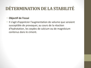 DÉTERMINATION DE LA STABILITÉ
• Objectif de l’essai
• Il s’agit d’apprécier l’augmentation de volume que seraient
susceptible de provoquer, au cours de la réaction
d’hydratation, les oxydes de calcium ou de magnésium
contenus dans le ciment.
 