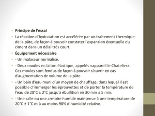 • Principe de l’essai
• La réaction d’hydratation est accélérée par un traitement thermique
de la pâte, de façon à pouvoir constater l’expansion éventuelle du
ciment dans un délai très court.
• Équipement nécessaire
• - Un malaxeur normalisé.
• - Deux moules en laiton élastique, appelés «appareil le Chatelier».
Ces moules sont fendus de façon à pouvoir s’ouvrir en cas
d’augmentation de volume de la pâte.
• - Un bain d’eau muni d’un moyen de chauffage, dans lequel il est
possible d’immerger les éprouvettes et de porter la température de
l’eau de 20°C ± 2°C jusqu’à ébullition en 30 min ± 5 min.
• - Une salle ou une armoire humide maintenue à une température de
20°C ± 1°C et à au moins 98% d’humidité relative.
 