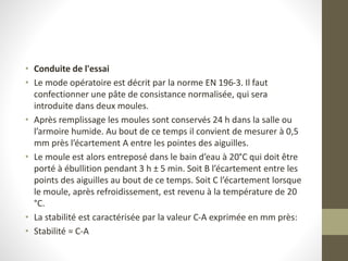 • Conduite de l'essai
• Le mode opératoire est décrit par la norme EN 196-3. Il faut
confectionner une pâte de consistance normalisée, qui sera
introduite dans deux moules.
• Après remplissage les moules sont conservés 24 h dans la salle ou
l’armoire humide. Au bout de ce temps il convient de mesurer à 0,5
mm près l’écartement A entre les pointes des aiguilles.
• Le moule est alors entreposé dans le bain d’eau à 20°C qui doit être
porté à ébullition pendant 3 h ± 5 min. Soit B l’écartement entre les
points des aiguilles au bout de ce temps. Soit C l’écartement lorsque
le moule, après refroidissement, est revenu à la température de 20
°C.
• La stabilité est caractérisée par la valeur C-A exprimée en mm près:
• Stabilité = C-A
 