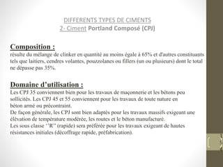 1
5
4
DIFFERENTS TYPES DE CIMENTS
2- Ciment Portland Composé (CPJ)
Composition :
résulte du mélange de clinker en quantité au moins égale à 65% et d'autres constituants
tels que laitiers, cendres volantes, pouzzolanes ou fillers (un ou plusieurs) dont le total
ne dépasse pas 35%.
Domaine d’utilisation :
Les CPJ 35 conviennent bien pour les travaux de maçonnerie et les bétons peu
sollicités. Les CPJ 45 et 55 conviennent pour les travaux de toute nature en
béton armé ou précontraint.
De façon générale, les CPJ sont bien adaptés pour les travaux massifs exigeant une
élévation de température modérée, les routes et le béton manufacturé.
Les sous classe ‘’R’’ (rapide) sera préférée pour les travaux exigeant de hautes
résistances initiales (décoffrage rapide, préfabrication).
 