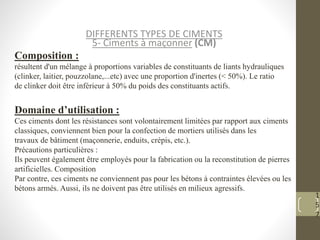 1
5
7
DIFFERENTS TYPES DE CIMENTS
5- Ciments à maçonner (CM)
Composition :
résultent d'un mélange à proportions variables de constituants de liants hydrauliques
(clinker, laitier, pouzzolane,...etc) avec une proportion d'inertes (< 50%). Le ratio
de clinker doit être inférieur à 50% du poids des constituants actifs.
Domaine d’utilisation :
Ces ciments dont les résistances sont volontairement limitées par rapport aux ciments
classiques, conviennent bien pour la confection de mortiers utilisés dans les
travaux de bâtiment (maçonnerie, enduits, crépis, etc.).
Précautions particulières :
Ils peuvent également être employés pour la fabrication ou la reconstitution de pierres
artificielles. Composition
Par contre, ces ciments ne conviennent pas pour les bétons à contraintes élevées ou les
bétons armés. Aussi, ils ne doivent pas être utilisés en milieux agressifs.
 