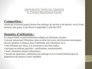 1
5
8
DIFFERENTS TYPES DE CIMENTS
6- Ciment Alumineux Fondu
Composition :
résulte de la cuisson jusqu'à fusion d'un mélange de calcaire et de bauxite, suivie d'une
mouture sans gypse à une finesse comparable à celle des CPA.
Domaine d’utilisation :
Le ciment fondu est particulièrement adapté aux domaines suivants :
• travaux nécessitant l'obtention, dans un délai très court, de résistances mécaniques
élevées (poutres et linteaux pour le bâtiment, sols industriels, etc.),
• sols résistants aux chocs, à la corrosion et aux forts trafics,
• ouvrages en milieux agricoles : canalisations, assainissement,
• fours, cheminées (bétons réfractaires),
• travaux de réparation, scellements (en mélange avec le ciment Portland pour la
préparation de mortiers à prise réglable).
 