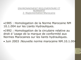 1
6
1
ENVIRONNEMENT REGLEMENTAIRE ET
NORMATIF
2- Réglementation Marocaine
1985 : Homologation de la Norme Marocaine NM
10.1.004 sur les Liants Hydrauliques.
1992 : Homologation de la circulaire relative au
droit d ’usage de la marque de conformité aux
Normes Marocaines sur les liants hydrauliques.
 Juin 2003 :Nouvelle norme marocaine NM.10.1.004
 