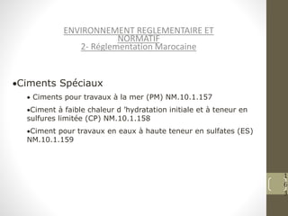 1
6
3
ENVIRONNEMENT REGLEMENTAIRE ET
NORMATIF
2- Réglementation Marocaine
Ciments Spéciaux
 Ciments pour travaux à la mer (PM) NM.10.1.157
Ciment à faible chaleur d ’hydratation initiale et à teneur en
sulfures limitée (CP) NM.10.1.158
Ciment pour travaux en eaux à haute teneur en sulfates (ES)
NM.10.1.159
 