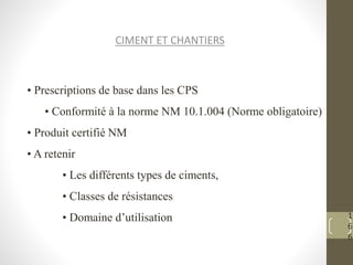 1
6
6
CIMENT ET CHANTIERS
• Prescriptions de base dans les CPS
• Conformité à la norme NM 10.1.004 (Norme obligatoire)
• Produit certifié NM
• A retenir
• Les différents types de ciments,
• Classes de résistances
• Domaine d’utilisation
 