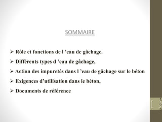 1
6
8
SOMMAIRE
 Rôle et fonctions de l ’eau de gâchage.
 Différents types d ’eau de gâchage,
 Action des impuretés dans l ’eau de gâchage sur le béton
 Exigences d’utilisation dans le béton,
 Documents de référence
 