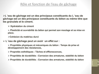 1
6
9
Rôle et fonction de l’eau de gâchage
L ’eau de gâchage est un des principaux constituants du L ’eau de
gâchage est un des principaux constituants du béton au même titre que
les granulats et le ciment.
 Hydratation du ciment
 Plasticité et ouvrabilité du béton qui permet son moulage et sa mise en
place.
Cohésion du matériau durci
 L ’eau de gâchage peut un avoir un effet sur :
 Propriétés physiques et mécaniques du béton : Temps de prise et
développement des résistances,
 Propretés esthétiques : Tâches et efflorescences,
 Propriétés de durabilités : Corrosion des armatures, stabilité du béton
 Propriétés de durabilités : Corrosion des armatures, stabilité du béton
 