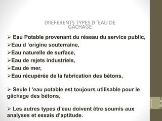 1
7
0
DIIEFERENTS TYPES D ’EAU DE
GACHAGE
 Eau Potable provenant du réseau du service public,
Eau d ’origine souterraine,
Eau naturelle de surface,
Eau de rejets industriels,
Eau de mer,
Eau récupérée de la fabrication des bétons,
 Seule l ’eau potable est toujours utilisable pour le
gâchage des bétons,
 Les autres types d’eau doivent être soumis aux
analyses et essais d’aptitude.
 