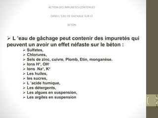 1
7
1
ACTION DES IMPURETES CONTENUES
DANS L ’EAU DE GACHAGE SUR LE
BETON
 L ’eau de gâchage peut contenir des impuretés qui
peuvent un avoir un effet néfaste sur le béton :
 Sulfates,
 Chlorures,
 Sels de zinc, cuivre, Plomb, Etin, monganèse.
 Ions H+, OH-
 Ions Na+, K+
 Les huiles,
 les sucres,
 L ’acide humique,
 Les détergents,
 Les algues en suspension,
 Les argiles en suspension
 