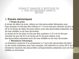 1
7
3
 Essais mécaniques
Temps de prise
le temps de début de prise, obtenu sur des éprouvettes fabriquées avec
l'eau essayée ne doit pas être inférieur à 1 h et ne doit pas s'écarter de plus de
25 % du temps de début de prise obtenu avec des éprouvettes préparées avec
de l'eau distillée ou de l'eau dé-ionisée.
Le temps de fin de prise ne doit pas être supérieur à 12 h et ne doit pas
s'écarter de plus de 25 % du temps de fin de prise obtenu avec
des éprouvettes préparées avec de l'eau distillée ou de l’eau dé-ionisée.
 Résistance mécanique
La résistance moyenne à la compression à 7 jours des éprouvettes de béton
ou de mortier préparées avec l'eau essayée, doit atteindre au moins 90 % de la
résistance moyenne des éprouvettes correspondantes préparées avec de l'eau
distillée ou dé-ionisée.
ESSAIS ET ANALYSE D ’APTITUDE DE
L ’EAU DE GACAHGE DANS LE
BETON
 