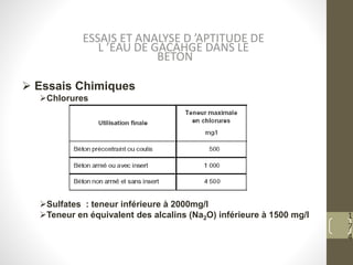 1
7
4
 Essais Chimiques
Chlorures
Sulfates : teneur inférieure à 2000mg/l
Teneur en équivalent des alcalins (Na2O) inférieure à 1500 mg/l
ESSAIS ET ANALYSE D ’APTITUDE DE
L ’EAU DE GACAHGE DANS LE
BETON
 
