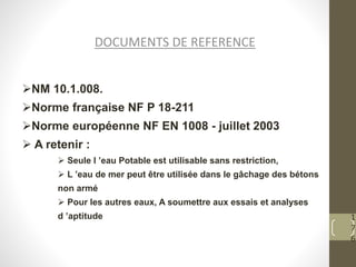 1
7
6
NM 10.1.008.
Norme française NF P 18-211
Norme européenne NF EN 1008 - juillet 2003
 A retenir :
 Seule l ’eau Potable est utilisable sans restriction,
 L ’eau de mer peut être utilisée dans le gâchage des bétons
non armé
 Pour les autres eaux, A soumettre aux essais et analyses
d ’aptitude
DOCUMENTS DE REFERENCE
 