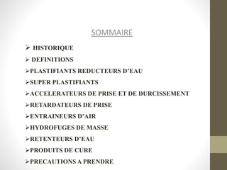 SOMMAIRE
 HISTORIQUE
 DEFINITIONS
PLASTIFIANTS REDUCTEURS D’EAU
SUPER PLASTIFIANTS
ACCELERATEURS DE PRISE ET DE DURCISSEMENT
RETARDATEURS DE PRISE
ENTRAINEURS D’AIR
HYDROFUGES DE MASSE
RETENTEURS D’EAU
PRODUITS DE CURE
PRECAUTIONS A PRENDRE
 