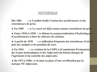 HISTORIQUE
Dès 1881 :  Candlot étudie l’action des accélérateurs et des
retardateurs de prise.
 En 1909 :  Le sucre est déjà connu comme retardateur de prise
 Entre 1910 et 1920 :  débute la commercialisation d’hydrofuges et
d’accélérateurs à base de chlorure de calcium.
 A partir de 1930 :  utilisation fréquente des entraîneurs d’air et
puis des antigels et les produits de cure.
 En 1964 :  création de la COPLA (Commission Permanente
des Liants hydrauliques et des Adjuvants du béton) chargée de
l’agrément et du contrôle des adjuvants.
 De 1972 à 1984:  la mise en place d’une certification par la
marque NF Adjuvants.
 