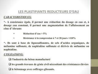LES PLASTIFIANTS REDUCTEURS D’EAU
CARACTERISTIQUES:
*- A consistance égale, il permet une réduction du dosage en eau et, à
dosage eau constant, il permet une augmentation de l’affaissement au
cône d’Abrams
• Réduction d’eau > 5%
• Résistance à la compression à 7 et 28 jours >110%
*- Ils sont à base de lignosulfonates, de sels d’acides organiques, de
mélamine sulfonate, de naphtalène sulfonate et dérivés de mélamine ou
naphtalène.
UTILISATIONS:
 l’industrie du béton manufacturé
 les grands travaux de génie civil nécessitant des résistances élevées
 le bétonnage avec coffrages glissants.
 