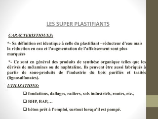 LES SUPER PLASTIFIANTS
CARACTERISTIQUES:
*- Sa définition est identique à celle du plastifiant –réducteur d’eau mais
la réduction en eau et l’augmentation de l’affaissement sont plus
marquées
*- Ce sont en général des produits de synthèse organique telles que les
dérivés de mélamines ou de naphtalène. Ils peuvent être aussi fabriqués à
partir de sous-produits de l’industrie du bois purifiés et traités
(lignosulfonates).
UTILISATIONS:
 fondations, dallages, radiers, sols industriels, routes, etc.,
 BHP, BAP,…
 béton prêt à l’emploi, surtout lorsqu’il est pompé.
 