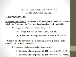 LES ACCELERATEURS DE PRISE
ET DE DURCISSEMENT
CARACTERISTIQUES:
*- Accélérateur de prise : Il avance le début de prise, c’est à dire le moment
où le béton frais passe de l’état plastique( moulable) à l’état rigide
Par rapport au témoin, à même température :
Temps de début de prise à 20°C > 30 min
Réduction du temps de début de prise à 5°C > 60%
*- Accélérateur de durcissement : il accélère le développement de la
résistance du béton à court terme
Par rapport au témoin, à même température :
Résistance à la compression à 24 heures et à 20°C >120%
Résistance à la compression à 48 heures et à 5°C >130%
 