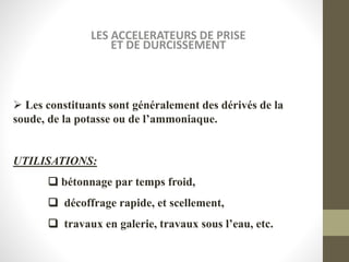 LES ACCELERATEURS DE PRISE
ET DE DURCISSEMENT
 Les constituants sont généralement des dérivés de la
soude, de la potasse ou de l’ammoniaque.
UTILISATIONS:
 bétonnage par temps froid,
 décoffrage rapide, et scellement,
 travaux en galerie, travaux sous l’eau, etc.
 