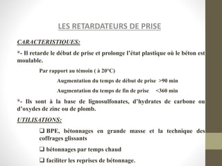 LES RETARDATEURS DE PRISE
CARACTERISTIQUES:
*- Il retarde le début de prise et prolonge l’état plastique où le béton est
moulable.
Par rapport au témoin ( à 20°C)
Augmentation du temps de début de prise >90 min
Augmentation du temps de fin de prise <360 min
*- Ils sont à la base de lignosulfonates, d’hydrates de carbone ou
d’oxydes de zinc ou de plomb.
UTILISATIONS:
 BPE, bétonnages en grande masse et la technique des
coffrages glissants
 bétonnages par temps chaud
 faciliter les reprises de bétonnage.
 