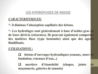 LES HYDROFUGES DE MASSE
CARACTERISTIQUES:
*- il diminue l’absorption capillaire des bétons.
*- Les hydrofuges sont généralement à base d’acides gras ou
de leurs dérivés (stéarates). Ils peuvent également comporter
des matières fines (type bentonite) ainsi que des agents
fluidifiants.
UTILISATIONS :
 bétons d’ouvrages hydrauliques (canaux, murs de
fondation, retenues d’eau...)
 mortiers d’étanchéité (chapes, joints de
maçonnerie, galeries de tunnels)
 