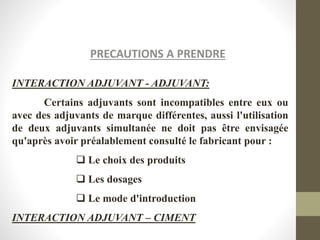 PRECAUTIONS A PRENDRE
INTERACTION ADJUVANT - ADJUVANT:
Certains adjuvants sont incompatibles entre eux ou
avec des adjuvants de marque différentes, aussi l'utilisation
de deux adjuvants simultanée ne doit pas être envisagée
qu'après avoir préalablement consulté le fabricant pour :
 Le choix des produits
 Les dosages
 Le mode d'introduction
INTERACTION ADJUVANT – CIMENT
 
