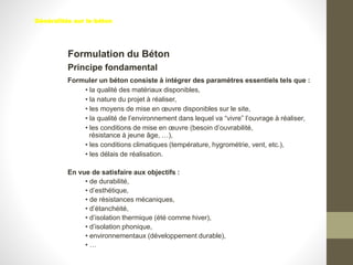 Formulation du Béton
Formuler un béton consiste à intégrer des paramètres essentiels tels que :
• la qualité des matériaux disponibles,
• la nature du projet à réaliser,
• les moyens de mise en œuvre disponibles sur le site,
• la qualité de l’environnement dans lequel va “vivre” l’ouvrage à réaliser,
• les conditions de mise en œuvre (besoin d’ouvrabilité,
résistance à jeune âge, …),
• les conditions climatiques (température, hygrométrie, vent, etc.),
• les délais de réalisation.
En vue de satisfaire aux objectifs :
• de durabilité,
• d’esthétique,
• de résistances mécaniques,
• d’étanchéité,
• d’isolation thermique (été comme hiver),
• d’isolation phonique,
• environnementaux (développement durable),
• …
Principe fondamental
Généralités sur le béton
 