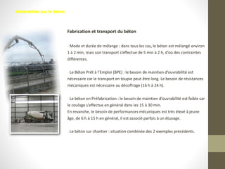 Fabrication et transport du béton
- Mode et durée de mélange : dans tous les cas, le béton est mélangé environ
1 à 2 min, mais son transport s’effectue de 5 min à 2 h, d’où des contraintes
différentes.
- Le Béton Prêt à l’Emploi (BPE) : le besoin de maintien d’ouvrabilité est
nécessaire car le transport en toupie peut être long. Le besoin de résistances
mécaniques est nécessaire au décoffrage (16 h à 24 h).
- Le béton en Préfabrication : le besoin de maintien d’ouvrabilité est faible car
le coulage s’effectue en général dans les 15 à 30 min.
En revanche, le besoin de performances mécaniques est très élevé à jeune
âge, de 6 h à 15 h en général, il est associé parfois à un étuvage.
- Le béton sur chantier : situation combinée des 2 exemples précédents.
Généralités sur le béton
 